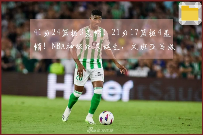 41分24篮板3盖帽！21分17篮板4盖帽！NBA神级纪录诞生，文班亚马放出强硬宣言